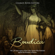 Boudica: The Life and Legacy of the Celtic Queen Who Rebelled against the Romans in Britain