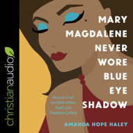 Mary Magdalene Never Wore Blue Eye Shadow: How to Trust the Bible When Truth and Tradition Collide