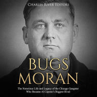 Bugs Moran: The Notorious Life and Legacy of the Chicago Gangster Who Became Al Capone's Biggest Rival