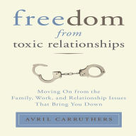 Freedom From Toxic Relationships: Moving On from the Family, Work, and Relationship Issues That Bring You Down