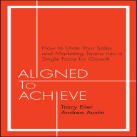 Aligned to Achieve: How to Unite Your Sales and Marketing Teams into a Single Force for Growth