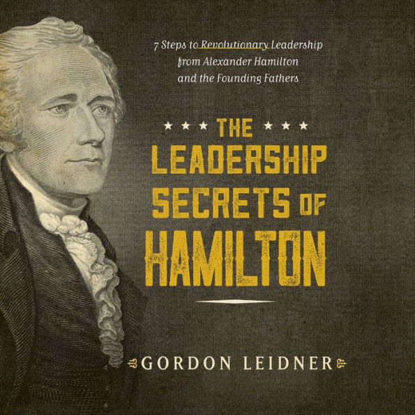 The Leadership Secrets of Hamilton: 7 Steps to Revolutionary Leadership from Alexander Hamilton and the Founding Fathers