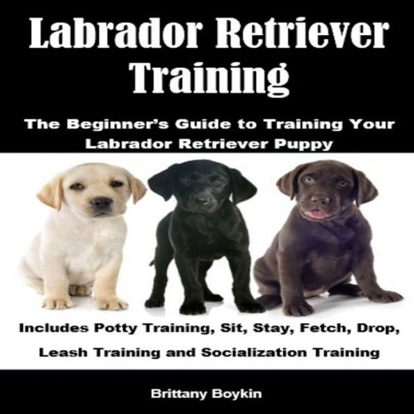 Labrador Retriever Training: The Beginner's Guide to Training Your Labrador Retriever Puppy: Includes Potty Training, Sit, Stay, Fetch, Drop, Leash Training and Socialization Training