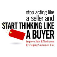 Stop Acting Like a Seller and Start Thinking Like a Buyer : Improve Sales Effectiveness by Helping Customers Buy