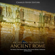 Arches and Triumphs in Ancient Rome: The History of the Roman Empire's Most Famous Military Celebrations and Monuments