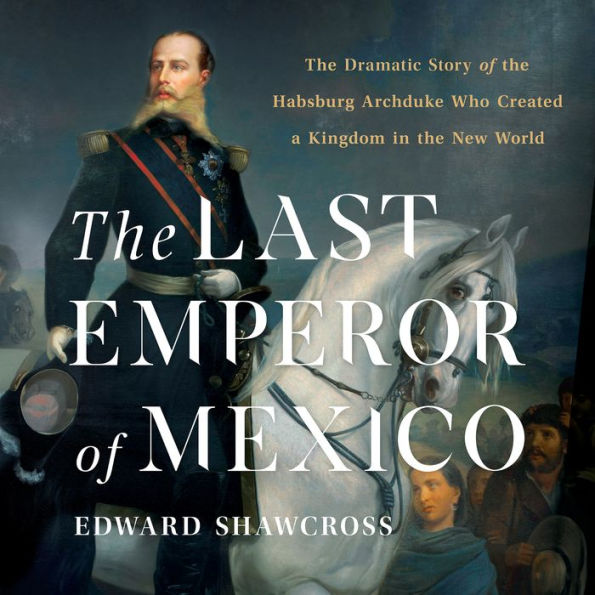 The Last Emperor of Mexico: The Dramatic Story of the Habsburg Archduke Who Created a Kingdom in the New World