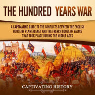 The Hundred Years' War: A Captivating Guide to the Conflicts Between the English House of Plantagenet and the French House of Valois That Took Place During the Middle Ages