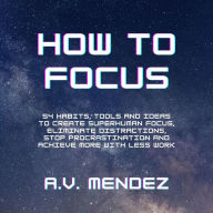 How to Focus: 54 Habits, Tools and Ideas to Create Superhuman Focus, Eliminate Distractions, Stop Procrastination and Achieve More With Less Work