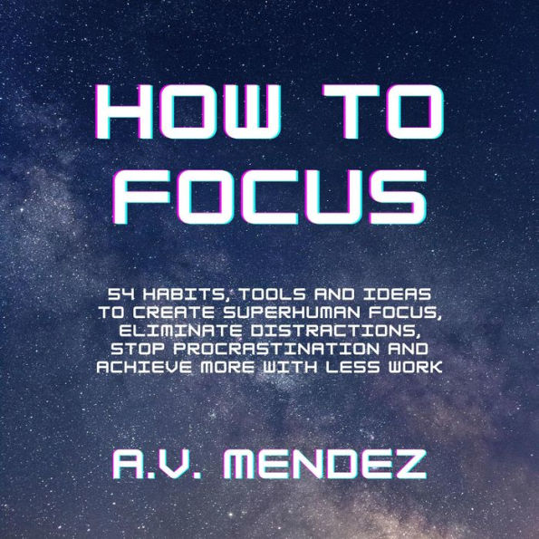 How to Focus: 54 Habits, Tools and Ideas to Create Superhuman Focus, Eliminate Distractions, Stop Procrastination and Achieve More With Less Work