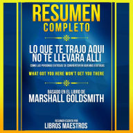 Resumen Completo: Lo Que Te Trajo Aqui No Te Llevara Alli (What Got You Here Won't Get You There) - Basado En El Libro De Marshall Goldsmith (Abridged)