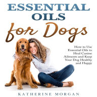 Essential Oils for Dogs: How to Use Essential Oils to Heal Canine Ailments and Keep Your Dog Healthy and Happy