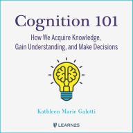 Cognition 101: How We Acquire Knowledge, Gain Understanding, and Make Decisions: How We Acquire Knowledge, Gain Understanding, and Make Decisions