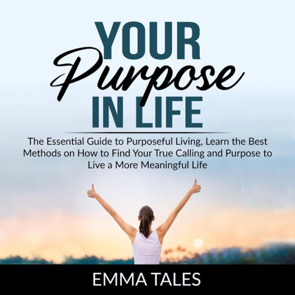 Your Purpose in Life: The Essential Guide to Purposeful Living, Learn the Best Methods on How to Find Your True Calling and Purpose to Live a More Meaningful Life