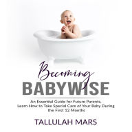 Becoming Babywise: An Essential Guide for Future Parents, Learn How to Take Special Care of Your Baby During the First 12 Months