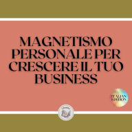 MAGNETISMO PERSONALE PER CRESCERE IL TUO BUSINESS: Tecniche per attirare potenziali clienti utilizzando le vostre capacità interpersonali