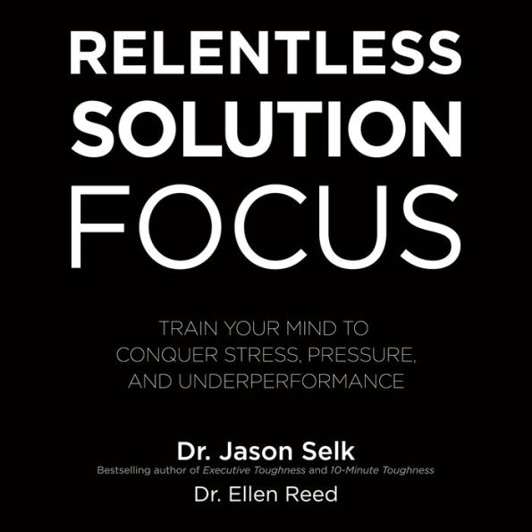 Relentless Solution Focus: Train Your Mind to Conquer Stress, Pressure, and Underperformance