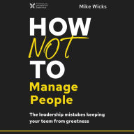 How Not to Manage People: The Leadership Mistakes Keeping Your Team from Greatness