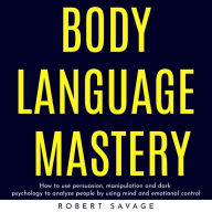 BODY LANGUAGE MASTERY: HOW TO USE PERSUASION, MANIPULATION AND DARK PSYCHOLOGY TO ANALYZE PEOPLE BY USING MIND AND EMOTIONAL CONTROL