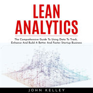 LEAN ANALYTICS: The Comprehensive Guide To Using Data To Track, Enhance And Build A Better And Faster Startup Business