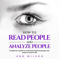 How to Read People and Analyze People: a Beginner's guide to understand body language and needs to excel in life