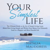 Your Simplest Life: The Ultimate Guide to the Art of Simple Living, Learn About How Living Simply and Within Your Means Can Ultimately Lead to a Happy and Peaceful Life