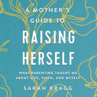 A Mother's Guide to Raising Herself: What Parenting Taught Me About Life, Faith, and Myself