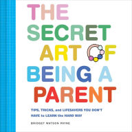 The Secret Art of Being a Parent: Tips, tricks, and lifesavers you don't have to learn the hard way