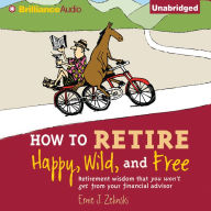 How to Retire Happy, Wild, and Free: Retirement Wisdom That You Won't Get from Your Financial Advisor