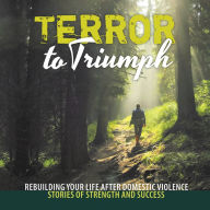 Terror to Triumph: Rebuilding Your Life After Domestic Violence - Stories of Strength and Success