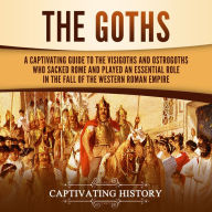 The Goths: A Captivating Guide to the Visigoths and Ostrogoths Who Sacked Rome and Played an Essential Role in the Fall of the Western Roman Empire