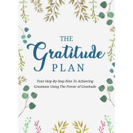 Gratitude Plan, The - Cultivate an Attitude of Gratitude and Gain the Power to Heal, Get More Energy, and Change Lives: The Step-By-Step Plan To Achieving Greatness Using the Power of Gratitude