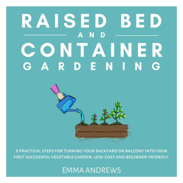 Raised Bed and Container Gardening: 9 Practical Steps For Turning Your Backyard or Balcony Into Your First Successful Vegetable Garden. Low-Cost and Beginner-Friendly.