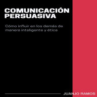 Comunicación persuasiva. Cómo influir en los demás de manera inteligente y ética