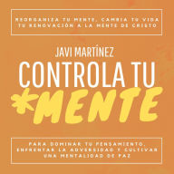 Controla Tu Mente: Reorganiza Tu Mente, Cambia Tu Vida. Tu Renovación A La Mente De Cristo Para Dominar Tu Pensamiento, Enfrentar La Adversidad Y Cultivar Una Mentalidad De Paz