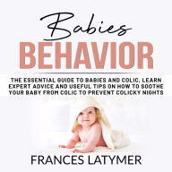Babies Behavior: The Essential Guide to Babies and Colic, Learn Expert Advice and Useful Tips on How to Soothe Your Baby From Colic to Prevent Colicky Nights.