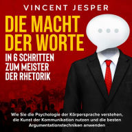 Die Macht der Worte - In 6 Schritten zum Meister der Rhetorik: Wie Sie die Psychologie der Körpersprache verstehen, die Kunst der Kommunikation nutzen und die besten Argumentationstechniken anwenden