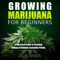 Growing Marijuana for Beginners: A Practical Guide to Growing Indoor or Outdoor Cannabis Plants