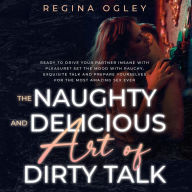 The Naughty and Delicious Art of Dirty Talk: Ready to Drive your Partner Insane with Pleasure? Set the Mood with Rauchy, Exquisite Talk and Prepare Yourselves for the Most Amazing Sex Ever