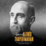 Admiral Alfred Thayer Mahan: The Life and Legacy of America's Most Influential Naval Strategist