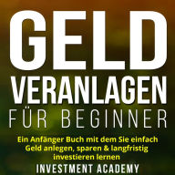 Geld Veranlagen für Beginner: Ein Anfänger Buch mit dem Sie einfach Geld anlegen, sparen & langfristig investieren lernen. Wie Sie mit ETFs, Fonds & Aktien ein langfristiges Vermögen generieren