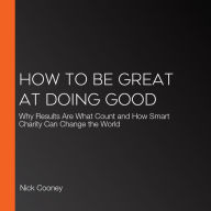 How To Be Great At Doing Good: Why Results Are What Count and How Smart Charity Can Change the World