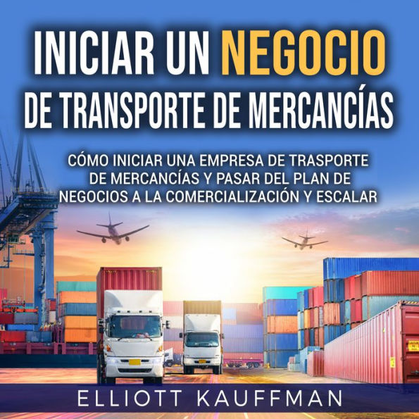 Iniciar un negocio de transporte de mercancías: Cómo iniciar una empresa de trasporte de mercancías y pasar del plan de negocios a la comercialización y escalar