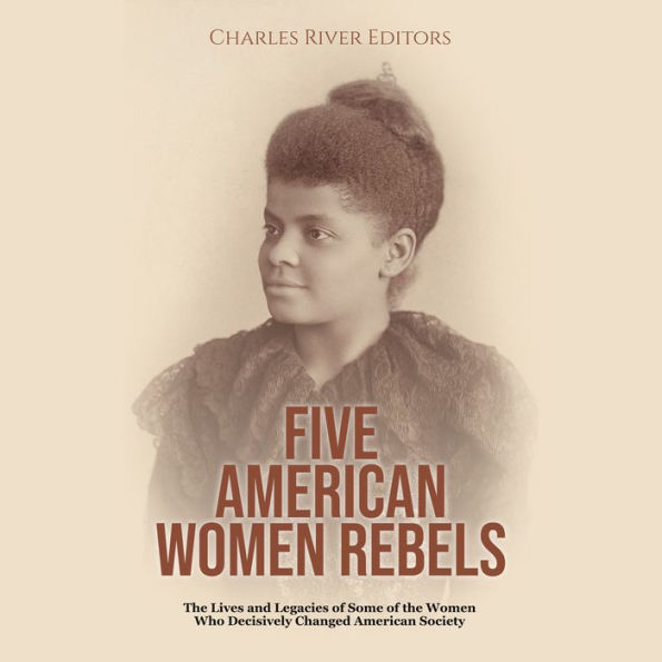 Five American Women Rebels: The Lives and Legacies of Some of the Women Who Decisively Changed American Society