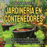 Jardinería en contenedores: Aprenda cómo puede crear su propio huerto pequeño y cultivar hortalizas, frutas, flores y hierbas en su patio, en interiores o en zonas urbanas