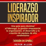 Liderazgo Inspirador [Inspiring Leadership]: Una Guía Para Dominar El Liderazgo, La Gestión Empresarial, La Organización, El Desarrollo Y La Creación De Equipos De Alto Rendimiento