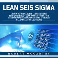 Lean Seis Sigma: La guía definitiva sobre Lean Seis Sigma, Lean Enterprise y Lean Manufacturing, con herramientas para incrementar la eficiencia y la satisfacción del cliente