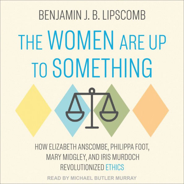 The Women Are Up to Something: How Elizabeth Anscombe, Philippa Foot, Mary Midgley, and Iris Murdoch Revolutionized Ethics