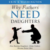Why Fathers Need Daughters: How Raising Daughter Helps Fathers Become Better Men