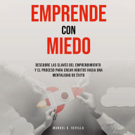 Emprende Con Miedo. Descubre Las Claves Del Emprendimiento y El Proceso Para Crear Hábitos Hacia Una Mentalidad de Éxito