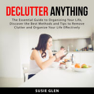 Declutter Anything: The Essential Guide to Organizing Your Life, Discover the Best Methods and Tips to Remove Clutter and Organize Your Life Effectively